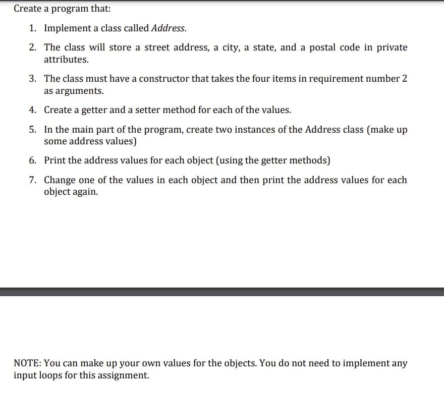 Create a program that:
1. Implement a class called Address.
2. The class will store a street address, a city, a state, and a postal code in private
attributes.
3. The class must have a constructor that takes the four items in requirement number 2
as arguments.
4. Create a getter and a setter method for each of the values.
5. In the main part of the program, create two instances of the Address class (make up
some address values)
6. Print the address values for each object (using the getter methods)
7. Change one of the values in each object and then print the address values for each
object again.
NOTE: You can make up your own values for the objects. You do not need to implement any
input loops for this assignment.