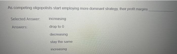 As competing oligopolists start employing more dominant strategy, their profit margins
Selected Answer:
Answers:
increasing
drop to 0
decreasing
stay the same
increasing