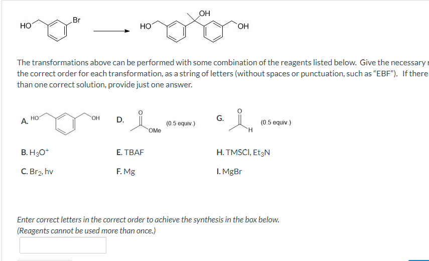 OH
Br
HO
HO
OH
The transformations above can be performed with some combination of the reagents listed below. Give the necessary
the correct order for each transformation, as a string of letters (without spaces or punctuation, such as "EBF"). If there
than one correct solution, provide just one answer.
HO
OH
A.
D.
G.
(0.5 equiv.)
(0.5 equiv.)
OMe
H
B. H3O+
E.TBAF
H. TMSCI, Et3N
C. Br₂, hv
F. Mg
1. MgBr
Enter correct letters in the correct order to achieve the synthesis in the box below.
(Reagents cannot be used more than once.)