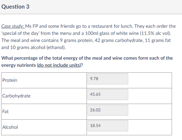 Question 3
Case study: Ms FP and some friends go to a restaurant for lunch. They each order the
'special of the day' from the menu and a 100ml glass of white wine (11.5% alc vol).
The meal and wine contains 9 grams protein, 42 grams carbohydrate, 11 grams fat
and 10 grams alcohol (ethanol).
What percentage of the total energy of the meal and wine comes form each of the
energy nutrients (do not include units)?
Protein
9.78
45.65
Carbohydrate
Fat
26.02
18.54
Alcohol