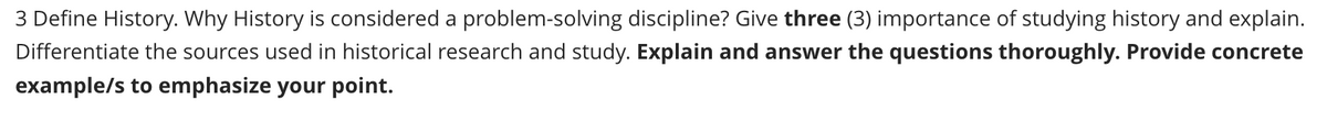 3 Define History. Why History is considered a problem-solving discipline? Give three (3) importance of studying history and explain.
Differentiate the sources used in historical research and study. Explain and answer the questions thoroughly. Provide concrete
example/s to emphasize your point.