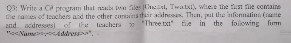 Q3: Write a C# program that reads two files (One.txt, Two.txt), where the first file contains
the names of teachers and the other contains their addresses. Then, put the information (name
and addresses) of the teachers to "Three.txt" file in the following form
"<<Name>>:<<Address>>".