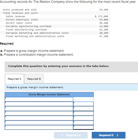 Accounting records for The Ralston Company show the following for the most recent fiscal year.
Units produced and sold
Total revenues and costs
Sales revenue
Direct materials costs
Direct labor costs
Variable manufacturing overhead
Fixed manufacturing overhead
Variable marketing and administrative costs
Fixed marketing and administrative costs
Required:
a. Prepare a gross margin Income statement.
b. Prepare a contribution margin Income statement.
Required A Required B
Complete this question by entering your answers in the tabs below.
Prepare a gross margin income statement.
Gross Margin Income Statement
59,500
< Required A
$ 375,600
95,800
48,200
24,400
62,200
20,100
47,300
Required B >