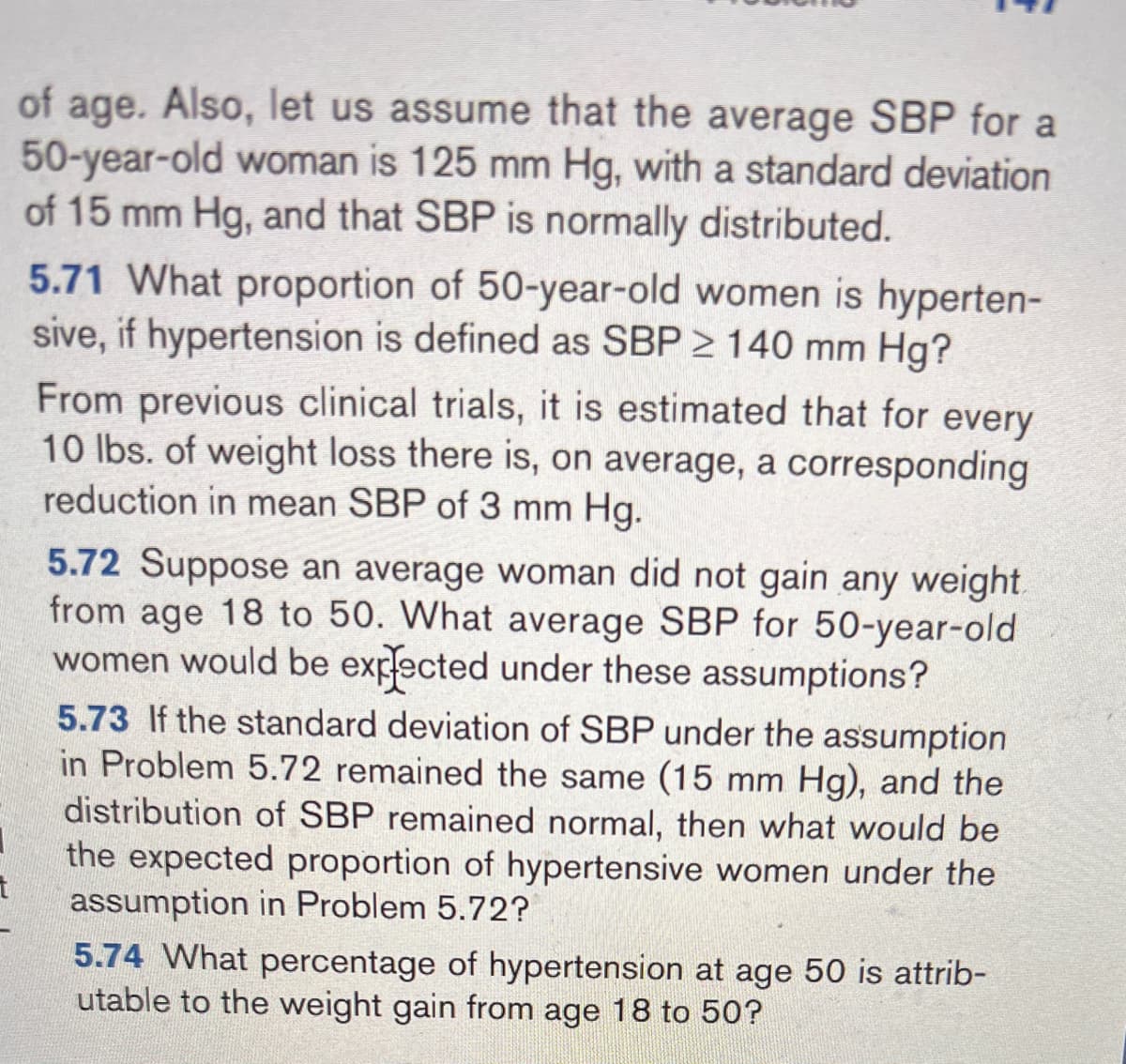 of age. Also, let us assume that the average SBP for a
50-year-old woman is 125 mm Hg, with a standard deviation
of 15 mm Hg, and that SBP is normally distributed.
5.71 What proportion of 50-year-old women is hyperten-
sive, if hypertension is defined as SBP 2 140 mm Hg?
From previous clinical trials, it is estimated that for every
10 lbs. of weight loss there is, on average, a corresponding
reduction in mean SBP of 3 mm Hg.
5.72 Suppose an average woman did not gain any weight
from age 18 to 50. What average SBP for 50-year-old
women would be expected under these assumptions?
5.73 If the standard deviation of SBP under the assumption
in Problem 5.72 remained the same (15 mm Hg), and the
distribution of SBP remained normal, then what would be
the expected proportion of hypertensive women under the
assumption in Problem 5.72?
5.74 What percentage of hypertension at age 50 is attrib-
utable to the weight gain from age 18 to 50?