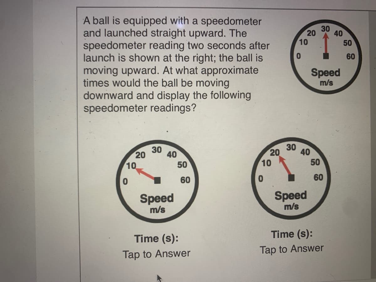 A ball is equipped with a speedometer
and launched straight upward. The
speedometer reading two seconds after
launch is shown at the right; the ball is
moving upward. At what approximate
times would the ball be moving
downward and display the following
speedometer readings?
30
40
20
10
50
60
Speed
m/s
30 40
20
10
30
20
40
50
10
60
60
Speed
m/s
Speed
m/s
Time (s):
Time (s):
Tap to Answer
Tap to Answer
50
