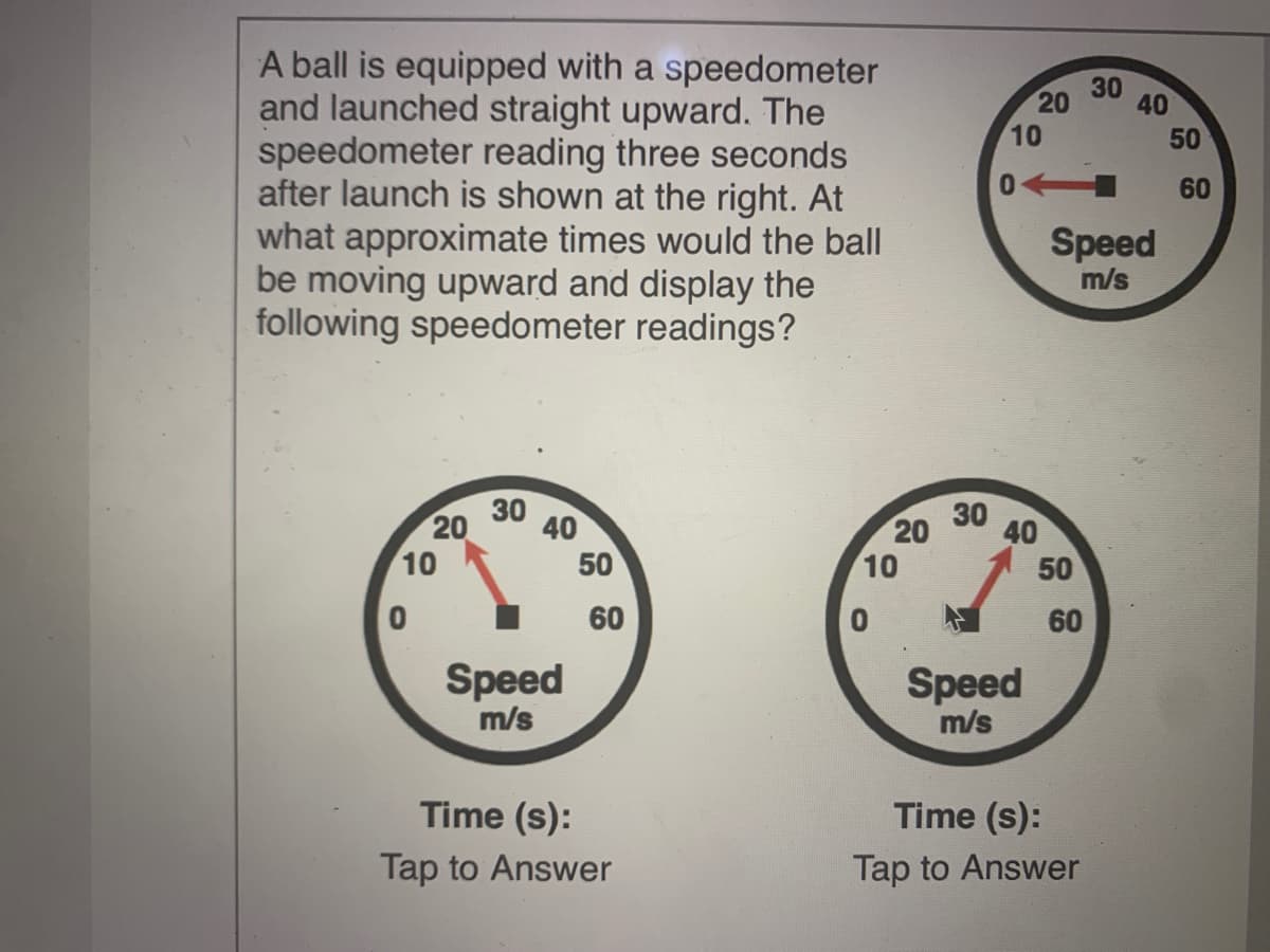 A ball is equipped with a speedometer
and launched straight upward. The
speedometer reading three seconds
after launch is shown at the right. At
what approximate times would the ball
be moving upward and display the
following speedometer readings?
30
20
40
10
0
60
Speed
m/s
20
10
30
40
50
20
10
30
40
50
60
60
Speed
m/s
Speed
m/s
Time (s):
Time (s):
Tap to Answer
Tap to Answer
50
