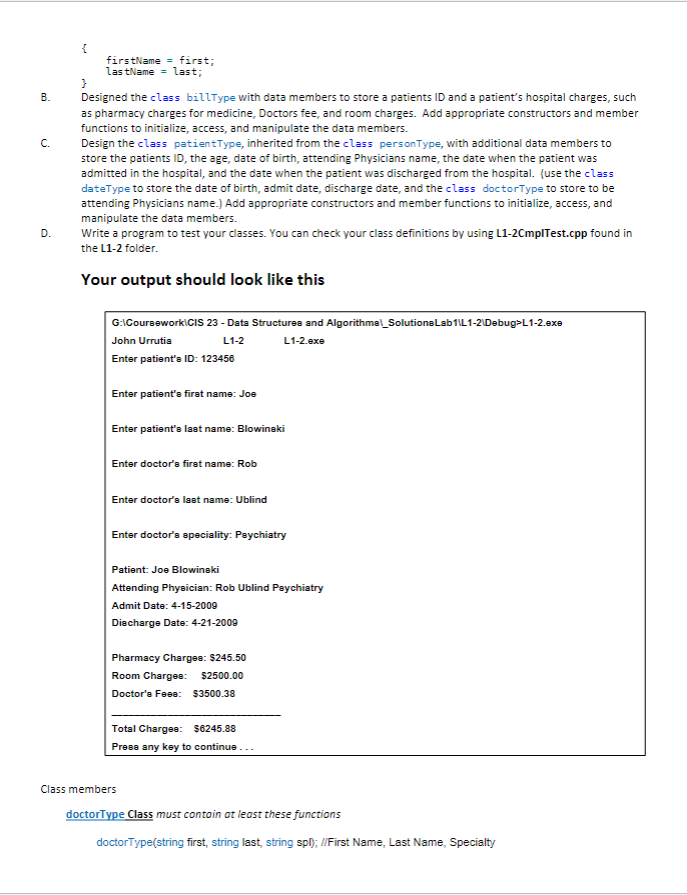 B.
C.
D.
{
firstName = first;
lastName = last;
}
Designed the class billType with data members to store a patients ID and a patient's hospital charges, such
as pharmacy charges for medicine, Doctors fee, and room charges. Add appropriate constructors and member
functions to initialize, access, and manipulate the data members.
Design the class patientType, inherited from the class personType, with additional data members to
store the patients ID, the age, date of birth, attending Physicians name, the date when the patient was
admitted in the hospital, and the date when the patient was discharged from the hospital. (use the class
dateType to store the date of birth, admit date, discharge date, and the class doctorType to store to be
attending Physicians name.) Add appropriate constructors and member functions to initialize, access, and
manipulate the data members.
Write a program to test your classes. You can check your class definitions by using L1-2CmplTest.cpp found in
the L1-2 folder.
Your output should look like this
G:\Coursework\CIS 23 - Data Structures and Algorithme Solutions Lab1\L1-2\Debug>L1-2.exe
John Urrutia
L1-2
L1-2.exe
Enter patient's ID: 123456
Enter patient's first name: Joe
Enter patient's last name: Blowinski
Enter doctor's first name: Rob
Enter doctor's last name: Ublind
Enter doctor's speciality: Paychiatry
Patient: Joe Blowinski
Attending Physician: Rob Ublind Paychiatry
Admit Date: 4-15-2009
Discharge Date: 4-21-2009
Pharmacy Charges: $245.50
Room Charges: $2500.00
Doctor's Fees: $3500.38
Total Chargee: $6245.88
Press any key to continue...
Class members
doctorType Class must contain at least these functions
doctorType(string first, string last, string spl); //First Name, Last Name, Specialty