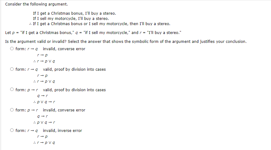 Consider the following argument.
If I get a Christmas bonus, I'll buy a stereo.
If I sell my motorcycle, I'll buy a stereo.
.. If I get a Christmas bonus or I sell my motorcycle, then I'll buy a stereo.
Let p = "if I get a Christmas bonus," q = "if I sell my motorcycle," and r = "I'll buy a stereo."
Is the argument valid or invalid? Select the answer that shows the symbolic form of the argument and justifies your conclusion.
O form: rq invalid, converse error
r→ p
:r→pvq
form: r →q valid, proof by division into cases
r→ p
:r→pvq
O form: p → r valid, proof by division into cases
q→r
:pvq→r
form: p → r invalid, converse error
q→r
:pvq→r
O form: r→ 9
invalid, inverse error
r→ p
:r→pvq