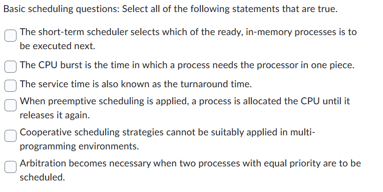 Basic scheduling questions: Select all of the following statements that are true.
The short-term scheduler selects which of the ready, in-memory processes is to
be executed next.
The CPU burst is the time in which a process needs the processor in one piece.
The service time is also known as the turnaround time.
When preemptive scheduling is applied, a process is allocated the CPU until it
releases it again.
Cooperative scheduling strategies cannot be suitably applied in multi-
programming environments.
Arbitration becomes necessary when two processes with equal priority are to be
scheduled.