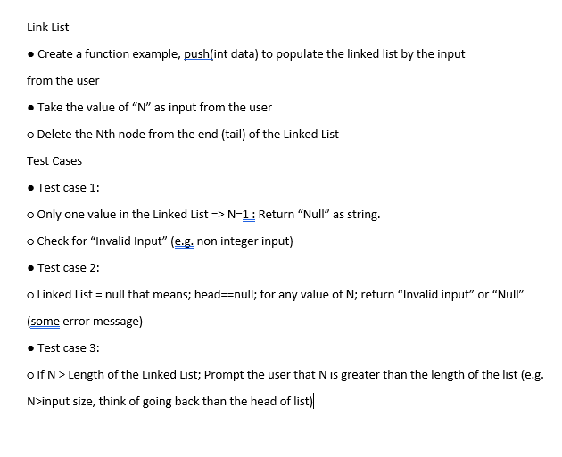 Link List
• Create a function example, push(int data) to populate the linked list by the input
from the user
• Take the value of “N" as input from the user
o Delete the Nth node from the end (tail) of the Linked List
Test Cases
Test case 1:
o Only one value in the Linked List => N=1: Return "Null" as string.
o Check for "Invalid Input" (e.g. non integer input)
• Test case 2:
o Linked List = null that means; head==null; for any value of N; return "Invalid input" or "Null"
(some error message)
• Test case 3:
o lf N> Length of the Linked List; Prompt the user that N is greater than the length of the list (e.g.
N>input size, think of going back than the head of list)
