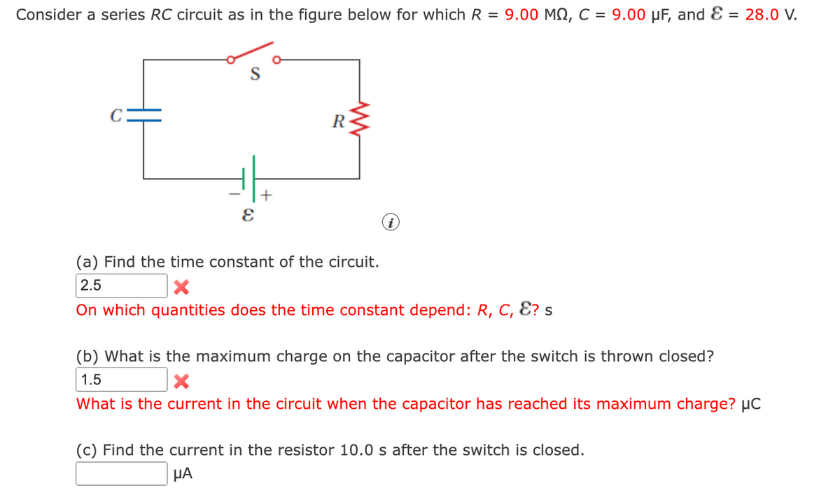 Consider a series RC circuit as in the figure below for which R = 9.00 MQ, C = 9.00 µF, and Ɛ = 28.0 V.
+
(a) Find the time constant of the circuit.
2.5
On which quantities does the time constant depend: R, C, Ɛ? s
(b) What is the maximum charge on the capacitor after the switch is thrown closed?
1.5
What is the current in the circuit when the capacitor has reached its maximum charge? µC
(c) Find the current in the resistor 10.0 s after the switch is closed.
HA

