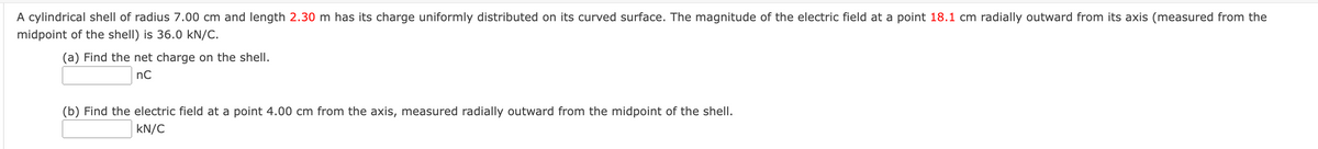 A cylindrical shell of radius 7.00 cm and length 2.30 m has its charge uniformly distributed on its curved surface. The magnitude of the electric field at a point 18.1 cm radially outward from its axis (measured from the
midpoint of the shell) is 36.0 kN/C.
(a) Find the net charge on the shell.
nC
(b) Find the electric field at a point 4.00 cm from the axis, measured radially outward from the midpoint of the shell.
kN/C
