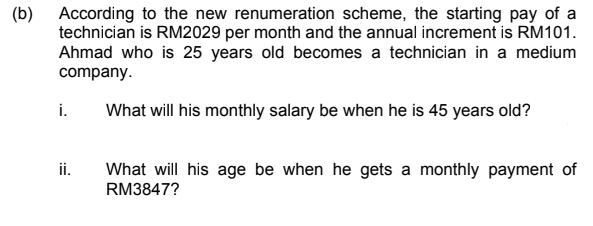 According to the new renumeration scheme, the starting pay of a
(b)
technician is RM2029 per month and the annual increment is RM101.
Ahmad who is 25 years old becomes a technician in a medium
company.
i.
What will his monthly salary be when he is 45 years old?
What will his age be when he gets a monthly payment of
RM3847?
ii.
