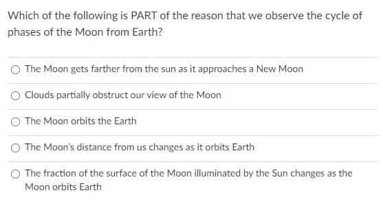 Which of the following is PART of the reason that we observe the cycle of
phases of the Moon from Earth?
O The Moon gets farther from the sun as it approaches a New Moon
O Clouds partially obstruct our view of the Moon
The Moon orbits the Earth
O The Moon's distance from us changes as it orbits Earth
The fraction of the surface of the Moon illuminated by the Sun changes as the
Moon orbits Earth