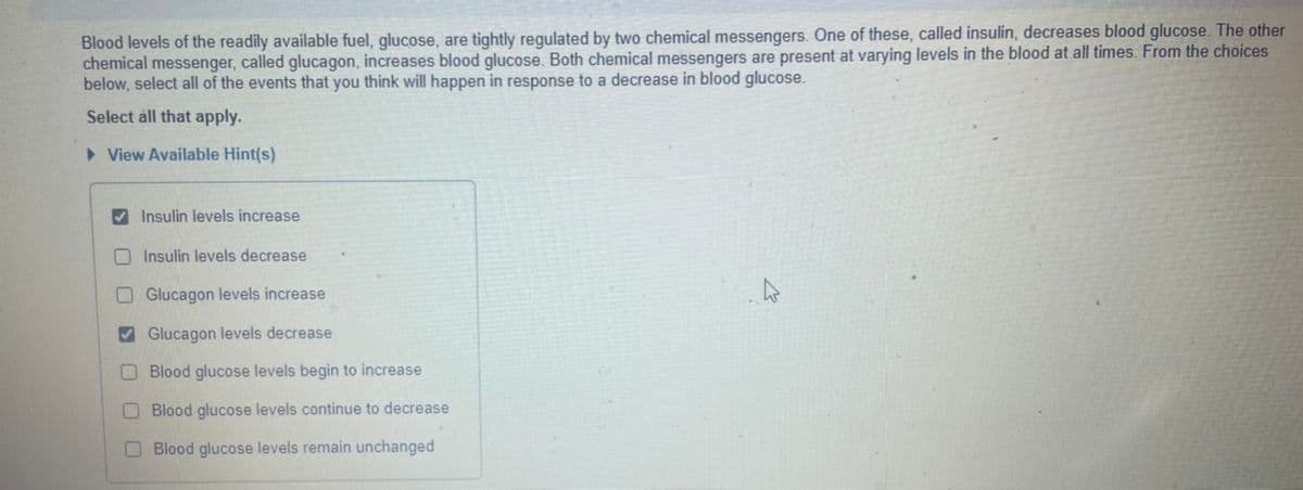 Blood levels of the readily available fuel, glucose, are tightly regulated by two chemical messengers. One of these, called insulin, decreases blood glucose. The other
chemical messenger, called glucagon, increases blood glucose. Both chemical messengers are present at varying levels in the blood at all times. From the choices
below, select all of the events that you think will happen in response to a decrease in blood glucose.
Select all that apply.
> View Available Hint(s)
V Insulin levels increase
O Insulin levels decrease
OGlucagon levels increase
V Glucagon levels decrease
O Blood glucose levels begin to increase
O Blood glucose levels continue to decrease
O Blood glucose levels remain unchanged
