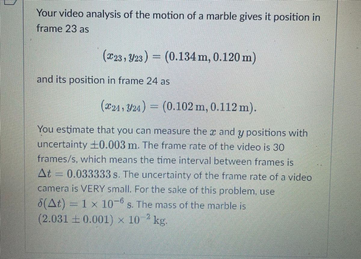 Your video analysis of the motion of a marble gives it position in
frame 23 as
(x23 , Y23) = (0.134 m, 0.120 m)
and its position in frame 24 as
(24 , Y24) = (0.102 m, 0.112 m).
You estimate that you can measure the r and y positions with
uncertainty ±0.003 m. The frame rate of the video is 30
frames/s, which means the time interval between frames is
At = 0.033333 s. The uncertainty of the frame rate of a video
camera is VERY small. For the sake of this problem, use
8(At) = 1 x 10 s. The mass of the marble is
(2.031 0.001) x 10 2 kg.
