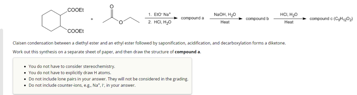 COOEt
COOEt
1. Eto Na+
2. HCI, H₂O
compound a
NaOH, H₂O
Heat
• You do not have to consider stereochemistry.
• You do not have to explicitly draw H atoms.
• Do not include lone pairs in your answer. They will not be considered in the grading.
• Do not include counter-ions, e.g., Na+, I, in your answer.
compound b
HCI, H₂O
Heat
Claisen condensation between a diethyl ester and an ethyl ester followed by saponification, acidification, and decarboxylation forms a diketone.
Work out this synthesis on a separate sheet of paper, and then draw the structure of compound a.
compound c (C9H12O2)