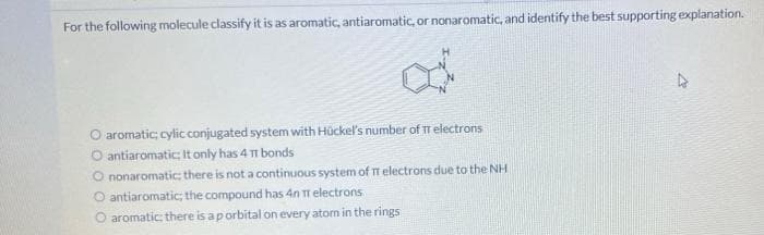 For the following molecule classify it is as aromatic, antiaromatic, or nonaromatic, and identify the best supporting explanation.
O aromatic cylic conjugated system with Hückel's number of TT electrons
O antiaromatic; It only has 4 11 bonds
O nonaromatic; there is not a continuous system of TT electrons due to the NH
O antiaromatic; the compound has 4n TT electrons
O aromatic; there is a porbital on every atom in the rings
4