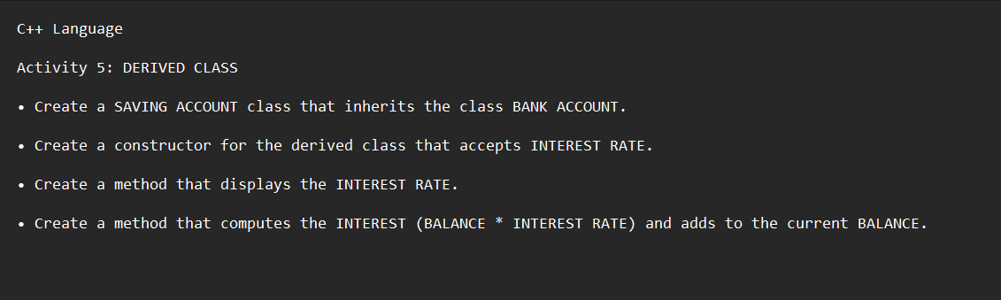 C++ Language
Activity 5: DERIVED CLASS
• Create a SAVING ACCOUNT class that inherits the class BANK ACCOUNT.
• Create a constructor for the derived class that accepts INTEREST RATE.
• Create a method that displays the INTEREST RATE.
• Create a method that computes the INTEREST (BALANCE * INTEREST RATE) and adds to the current BALANCE.