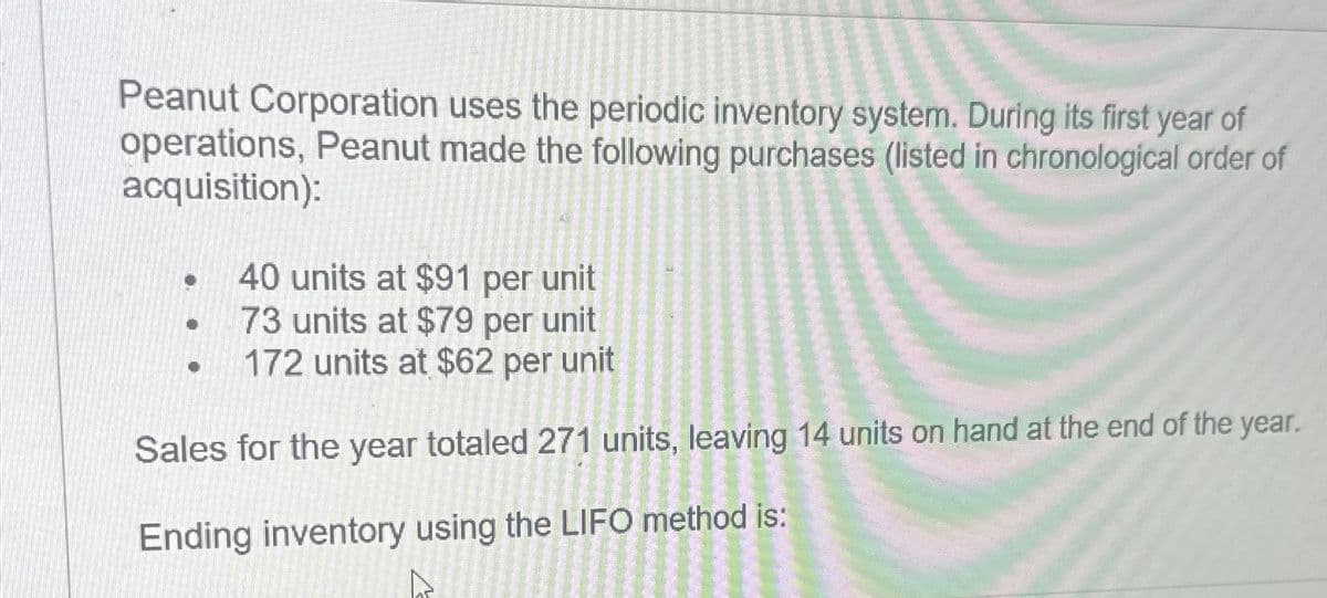 Peanut Corporation uses the periodic inventory system. During its first year of
operations, Peanut made the following purchases (listed in chronological order of
acquisition):
40 units at $91 per unit
73 units at $79 per unit
172 units at $62 per unit
Sales for the year totaled 271 units, leaving 14 units on hand at the end of the year.
Ending inventory using the LIFO method is: