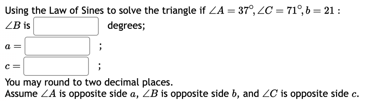 Using the Law of Sines to solve the triangle if ZA = 37°, ZC = 71°, b = 21:
ZB is
degrees;
a =
;
C =
;
You may round to two decimal places.
Assume ZA is opposite side a, ZB is opposite side b, and ZC is opposite side c.
