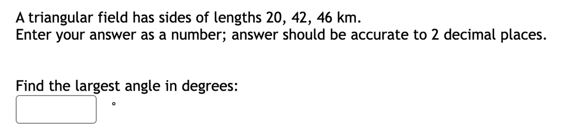 A triangular field has sides of lengths 20, 42, 46 km.
Enter your answer as a number; answer should be accurate to 2 decimal places.
Find the largest angle in degrees: