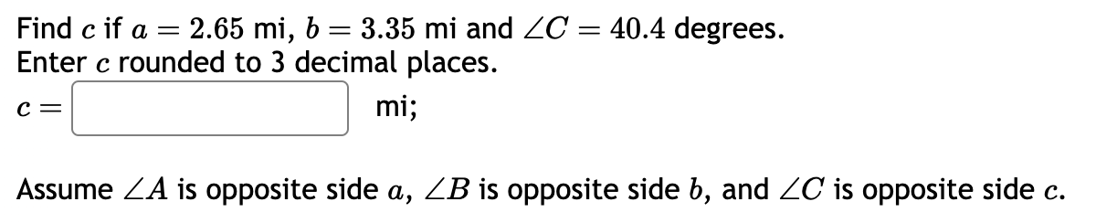 Find c if a = 2.65 mi, b = 3.35 mi and ZC = 40.4 degrees.
Enter c rounded to 3 decimal places.
C =
mi;
Assume ZA is opposite side a, ZB is opposite side b, and ZC is opposite side c.