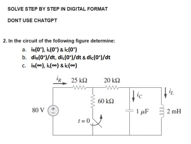 SOLVE STEP BY STEP IN DIGITAL FORMAT
DONT USE CHATGPT
2. In the circuit of the following figure determine:
a. iR(0*), IL(0*) & ic(0*)
b. dir(0*)/dt, di (0*)/dt & dic(0*)/dt
C. IR(), İL() & ic(∞)
25 ΚΩ
80 V (+
t=0
-ww
20 ΚΩ
60 ΚΩ
fic
1 με
iL
2 mH