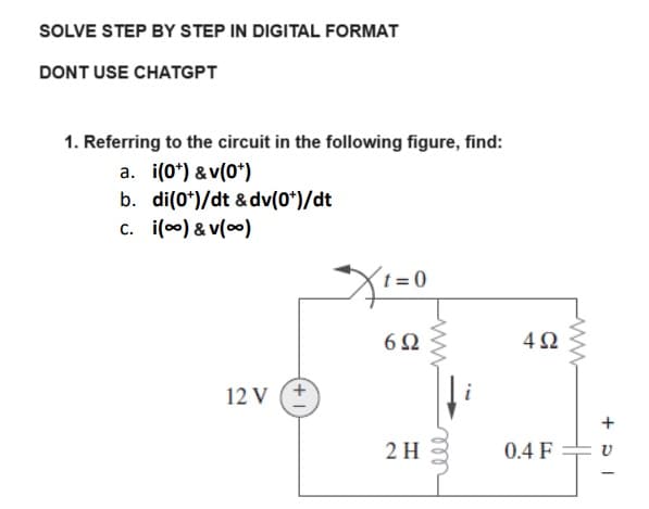 SOLVE STEP BY STEP IN DIGITAL FORMAT
DONT USE CHATGPT
1. Referring to the circuit in the following figure, find:
a. i(0*)&v(0*)
b. di(0*)/dt & dv(0*)/dt
c. i(∞) & v(∞0)
12 V (+
t = 0
692
2 H
ele
492
0.4 F
www
+ p -