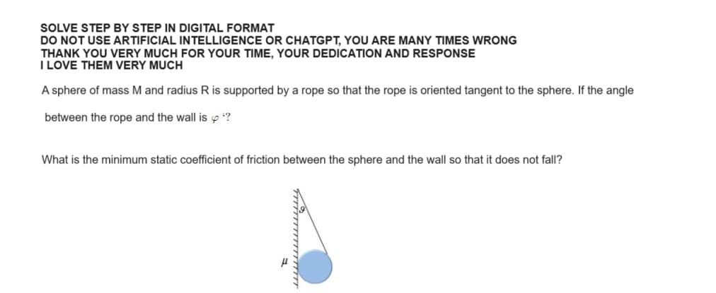 SOLVE STEP BY STEP IN DIGITAL FORMAT
DO NOT USE ARTIFICIAL INTELLIGENCE OR CHATGPT, YOU ARE MANY TIMES WRONG
THANK YOU VERY MUCH FOR YOUR TIME, YOUR DEDICATION AND RESPONSE
I LOVE THEM VERY MUCH
A sphere of mass M and radius R is supported by a rope so that the rope is oriented tangent to the sphere. If the angle
between the rope and the wall is *?
What is the minimum static coefficient of friction between the sphere and the wall so that it does not fall?