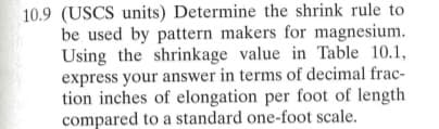 10.9 (USCS units) Determine the shrink rule to
be used by pattern makers for magnesium.
Using the shrinkage value in Table 10.1,
express your answer in terms of decimal frac-
tion inches of elongation per foot of length
compared to a standard one-foot scale.