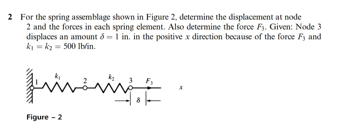2 For the spring assemblage shown in Figure 2, determine the displacement at node
2 and the forces in each spring element. Also determine the force F3. Given: Node 3
displaces an amount 8 = 1 in. in the positive x direction because of the force F3 and
k₁ = k₂= 500 lb/in.
füüvår
اشته
Figure - 2
3 F3
X
