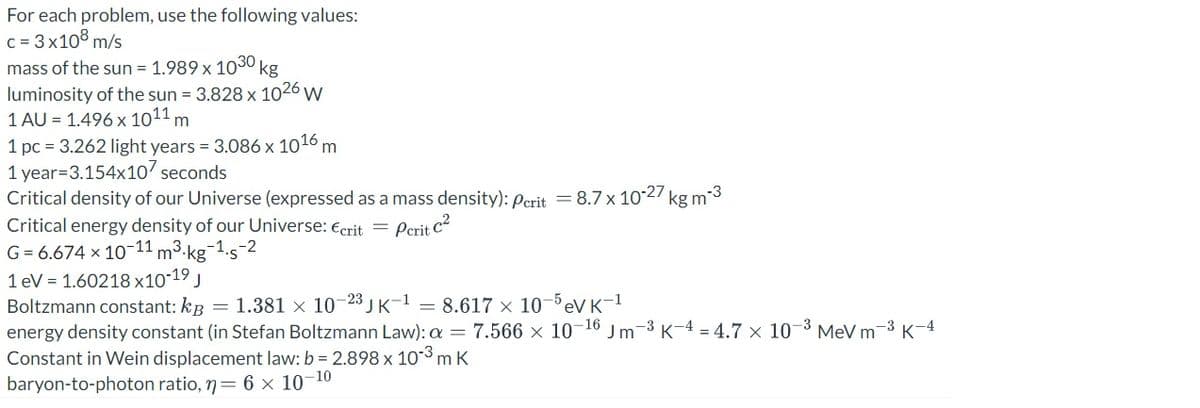 For each problem, use the following values:
c = 3 x108 m/s
mass of the sun = 1.989 x 1030 kg
luminosity of the sun = 3.828 x 1026 W
1 AU = 1.496 x 1011 m
1 pc = 3.262 light years = 3.086 x 1016 m
1 year 3.154x107 seconds
Critical density of our Universe (expressed as a mass density): Perit = 8.7 x 10-27 kg m-³
Critical energy density of our Universe: Ecrit = Pcrit c²
G=6.674 × 10-11 m³.kg-1.s-2
1 eV = 1.60218x10-19.
Boltzmann constant: kg = 1.381 x 10-23 JK-1= 8.617 × 10-5eV K-1
energy density constant (in Stefan Boltzmann Law): a = 7.566 x 10-16 Jm-3 K-4 -4.7 x 10-³ MeV m-3 K-4
Constant in Wein displacement law: b = 2.898 x 10-3 m K
baryon-to-photon ratio, n= 6 x 10-10