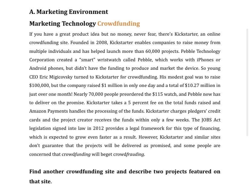 A. Marketing Environment
Marketing Technology Crowdfunding
If you have a great product idea but no money, never fear, there's Kickstarter, an online
crowdfunding site. Founded in 2008, Kickstarter enables companies to raise money from
multiple individuals and has helped launch more than 60,000 projects. Pebble Technology
Corporation created a "smart" wristwatch called Pebble, which works with iPhones or
Android phones, but didn't have the funding to produce and market the device. So young
CEO Eric Migicovsky turned to Kickstarter for crowdfunding. His modest goal was to raise
$100,000, but the company raised $1 million in only one day and a total of $10.27 million in
just over one month! Nearly 70,000 people preordered the $115 watch, and Pebble now has
to deliver on the promise. Kickstarter takes a 5 percent fee on the total funds raised and
Amazon Payments handles the processing of the funds. Kickstarter charges pledgers' credit
cards and the project creator receives the funds within only a few weeks. The JOBS Act
legislation signed into law in 2012 provides a legal framework for this type of financing,
which is expected to grow even faster as a result. However, Kickstarter and similar sites
don't guarantee that the projects will be delivered as promised, and some people are
concerned that crowdfunding will beget crowdfrauding.
Find another crowdfunding site and describe two projects featured on
that site.