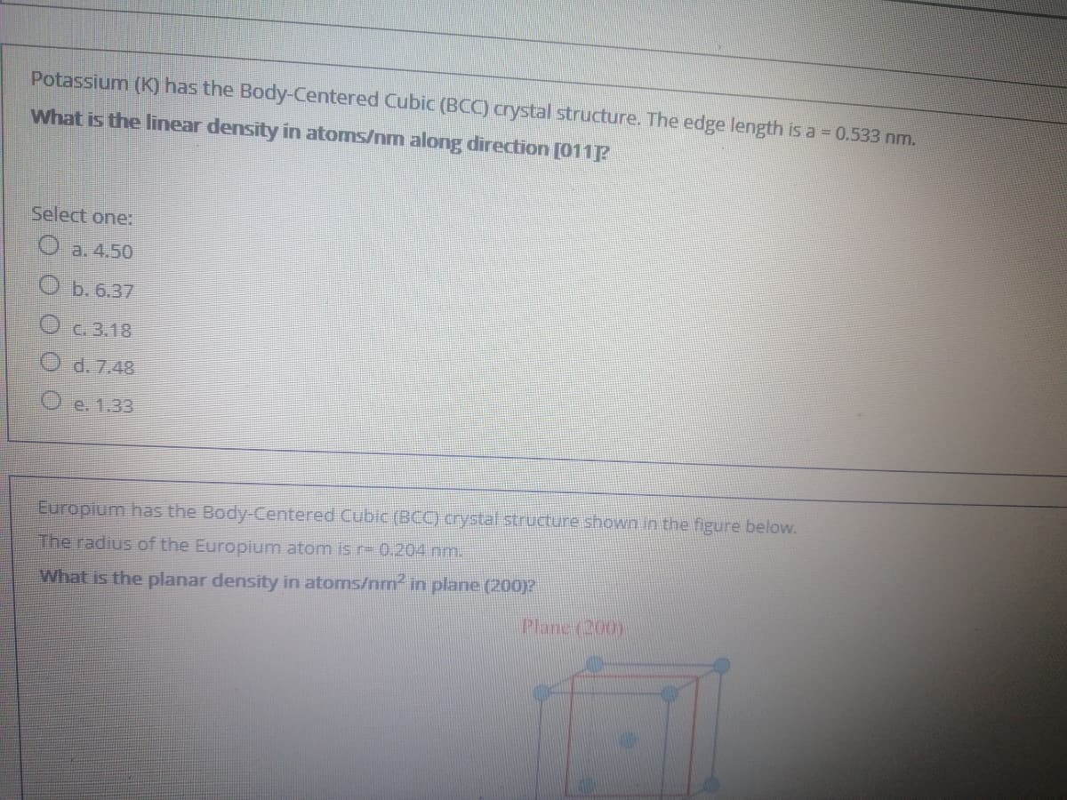 Potassium (K) has the Body-Centered Cubic (BCC) crystal structure. The edge length is a = 0.533 nm.
What is the linear density in atoms/nm along direction [011P
Select one:
a. 4.50
b. 6.37
O C. 3.18
d. 7.48
O e. 1.33
Europium has the Body-Centered Cubic (BCC) crystal structure shown in the figure below.
The radius of the Europium atom is r= 0.204 nm.
What is the planar density in atoms/nm in plane (20)?
Plane (200)
