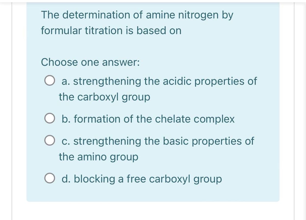 The determination of amine nitrogen by
formular titration is based on
Choose one answer:
a. strengthening the acidic properties of
the carboxyl group
O b. formation of the chelate complex
C. strengthening the basic properties of
the amino group
O d. blocking a free carboxyl group
