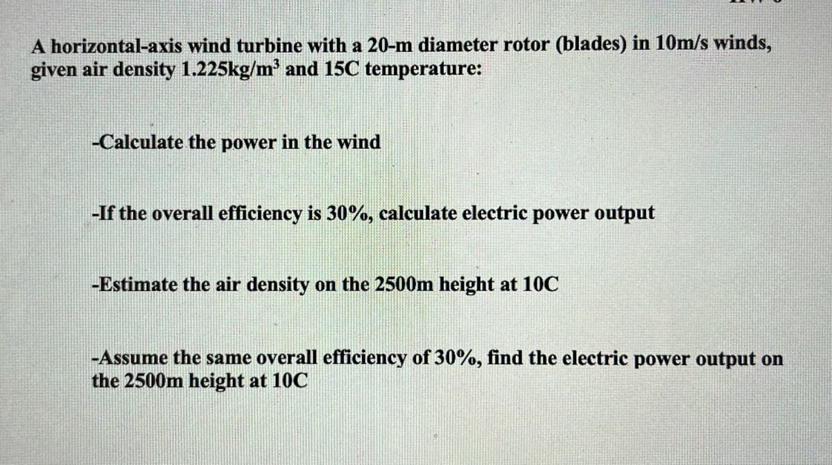 A horizontal-axis wind turbine with a 20-m diameter rotor (blades) in 10m/s winds,
given air density 1.225kg/m² and 15C temperature:
-Calculate the power in the wind
-If the overall efficiency is 30%, calculate electric power output
-Estimate the air density on the 2500m height at 10C
-Assume the same overall efficiency of 30%, find the electric power output on
the 2500m height at 10C
