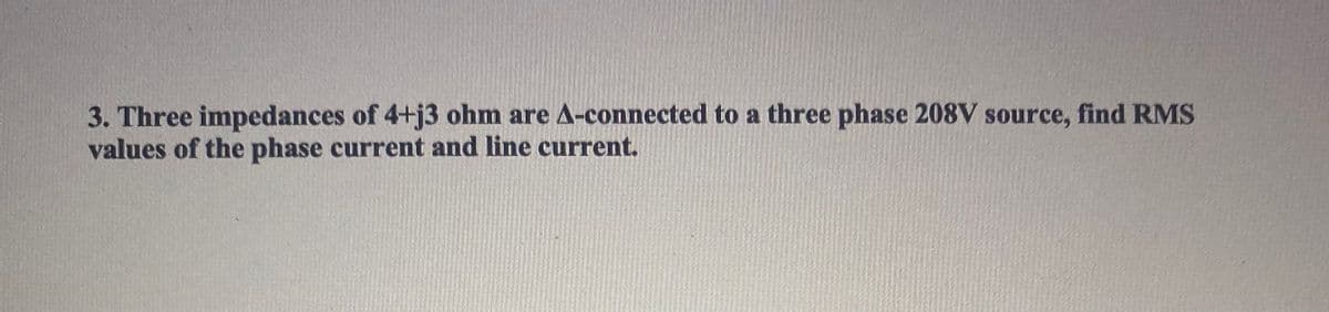 3. Three impedances of 4+j3 ohm are A-connected to a three phase 208V source, find RMS
values of the phase current and line current.
