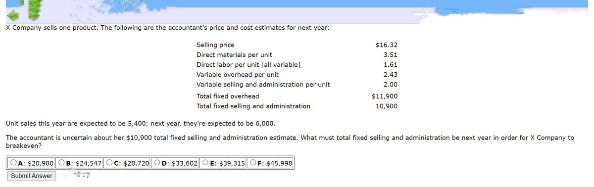 X Company sells one product. The following are the accountant's price and cost estimates for next year:
Selling price
Direct materials per unit
Direct labor per unit [all variable]
Variable overhead per unit
Variable selling and administration per unit
Total fixed overhead
Total fixed selling and administration
$16.32
3.51
1.61
2.43
2.00
A: $20,980 OB: $24,547 Oc: $28,720 OD: $33,602 OE: $39,315 OF: $45,998
Submit Answer
$11,900
10,900
Unit sales this year are expected to be 5,400; next year, they're expected to be 6,000.
The accountant is uncertain about her $10,900 total fixed selling and administration estimate. What must total fixed selling and administration be next year in order for X Company to
breakeven?