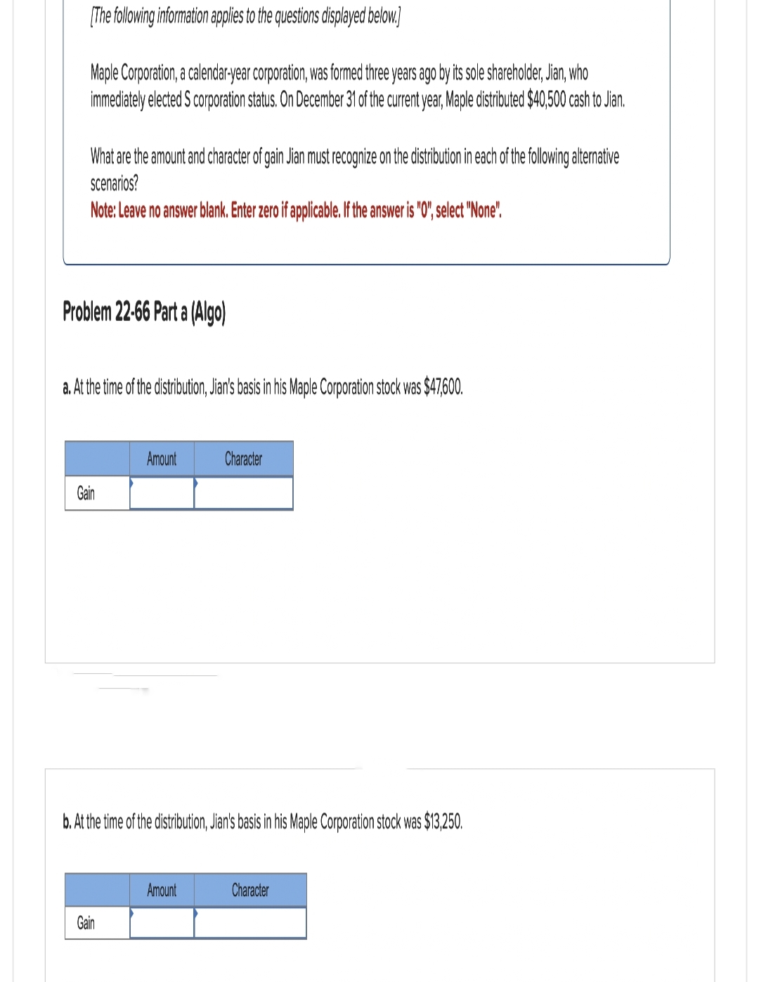 [The following information applies to the questions displayed below.]
Maple Corporation, a calendar-year corporation, was formed three years ago by its sole shareholder, Jian, who
immediately elected S corporation status. On December 31 of the current year, Maple distributed $40,500 cash to Jian.
What are the amount and character of gain Jian must recognize on the distribution in each of the following alternative
scenarios?
Note: Leave no answer blank. Enter zero if applicable. If the answer is "0", select "None".
Problem 22-66 Part a (Algo)
a. At the time of the distribution, Jian's basis in his Maple Corporation stock was $47,600.
Ees
Amount
Gain
b. At the time of the distribution, Jian's basis in his Maple Corporation stock was $13,250.
Character
Amount
Character