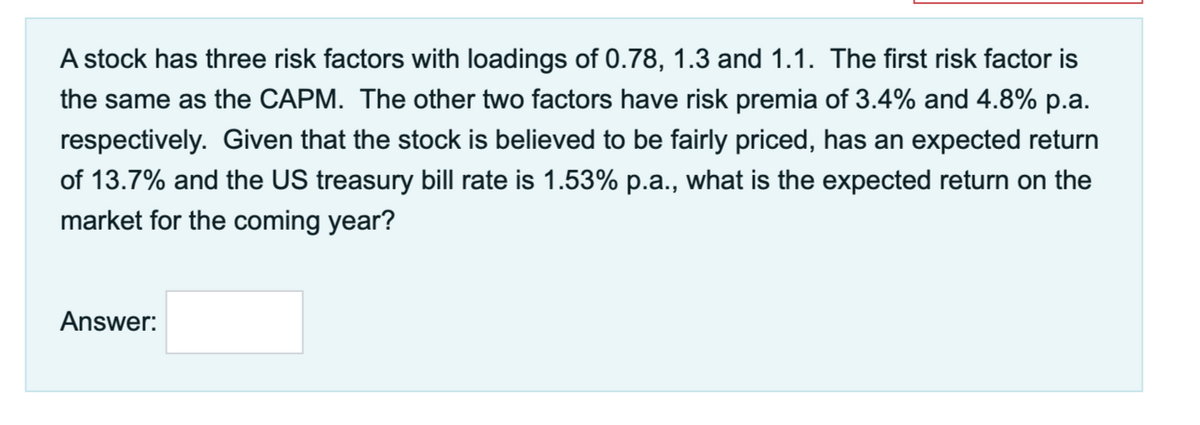 A stock has three risk factors with loadings of 0.78, 1.3 and 1.1. The first risk factor is
the same as the CAPM. The other two factors have risk premia of 3.4% and 4.8% p.a.
respectively. Given that the stock is believed to be fairly priced, has an expected return
of 13.7% and the US treasury bill rate is 1.53% p.a., what is the expected return on the
market for the coming year?
Answer:
