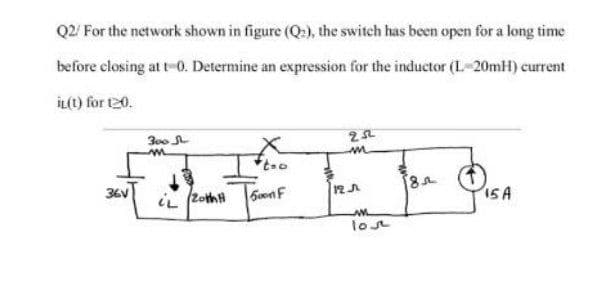 Q2/ For the network shown in figure (Q:), the switch has been open for a long time
before closing at t-0. Determine an expression for the inductor (L-20mH) current
İL(t) for 120.
300
36V
12A
15A
lot
