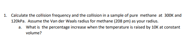 1. Calculate the collision frequency and the collision in a sample of pure methane at 300K and
120kPa. Assume the Van der Waals radius for methane (208 pm) as your radius.
a. What is the percentage increase when the temperature is raised by 10K at constant
volume?
