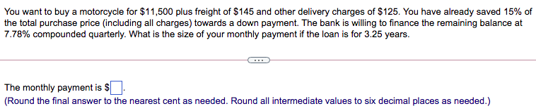 You want to buy a motorcycle for $11,500 plus freight of $145 and other delivery charges of $125. You have already saved 15% of
the total purchase price (including all charges) towards a down payment. The bank is willing to finance the remaining balance at
7.78% compounded quarterly. What is the size of your monthly payment if the loan is for 3.25 years.
The monthly payment is $
(Round the final answer to the nearest cent as needed. Round all intermediate values to six decimal places as needed.)
