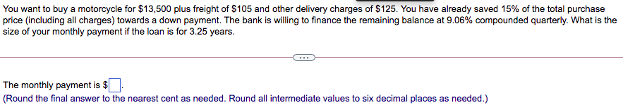 You want to buy a motorcycle for $13,500 plus freight of $105 and other delivery charges of $125. You have already saved 15% of the total purchase
price (including all charges) towards a down payment. The bank is willing to finance the remaining balance at 9.06% compounded quarterly. What is the
size of your monthly payment if the loan is for 3.25 years.
The monthly payment is $
(Round the final answer to the nearest cent as needed. Round all intermediate values to six decimal places as needed.)
