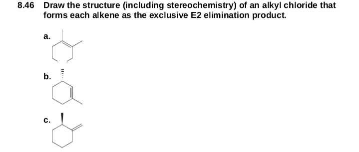 8.46 Draw the structure (including stereochemistry) of an alkyl chloride that
forms each alkene as the exclusive E2 elimination product.
а.
b.
c.
