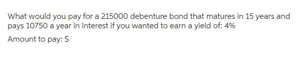 What would you pay for a 215000 debenture bond that matures in 15 years and
pays 10750 a year in interest if you wanted to earn a yield of: 4%
Amount to pay: $