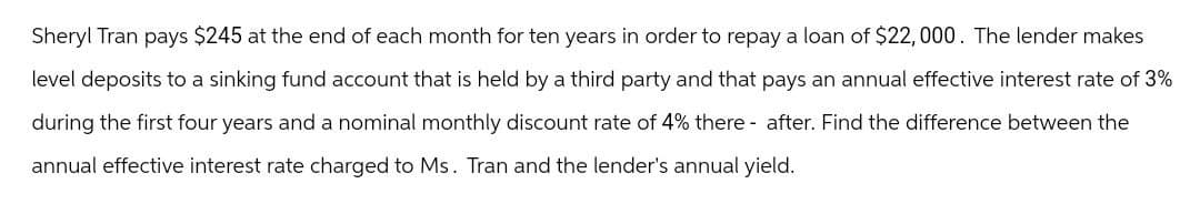 Sheryl Tran pays $245 at the end of each month for ten years in order to repay a loan of $22,000. The lender makes
level deposits to a sinking fund account that is held by a third party and that pays an annual effective interest rate of 3%
during the first four years and a nominal monthly discount rate of 4% there after. Find the difference between the
annual effective interest rate charged to Ms. Tran and the lender's annual yield.