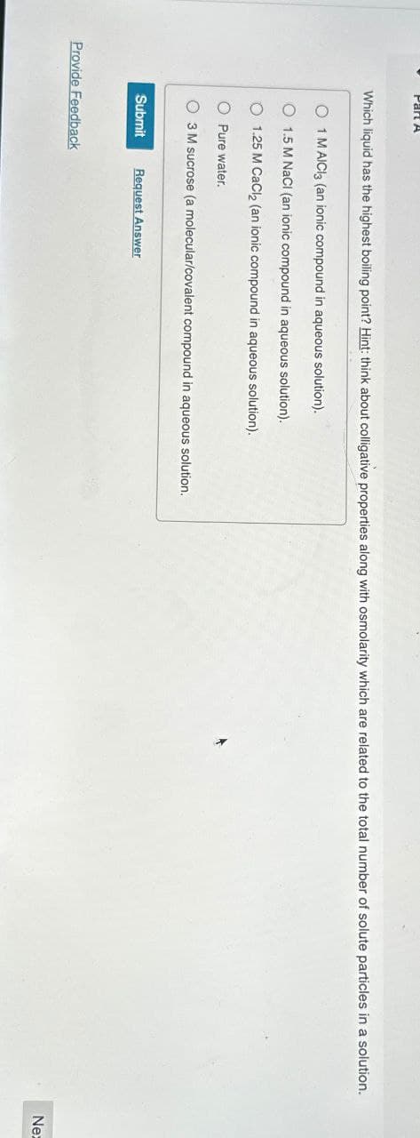 Part A
Which liquid has the highest boiling point? Hint: think about colligative properties along with osmolarity which are related to the total number of solute particles in a solution.
O 1 M AICI3 (an ionic compound in aqueous solution).
O 1.5 M NaCl (an ionic compound in aqueous solution).
O 1.25 M CaCl2 (an ionic compound in aqueous solution).
O Pure water.
O3 M sucrose (a molecular/covalent compound in aqueous solution.
Submit Request Answer
Provide Feedback
Nex