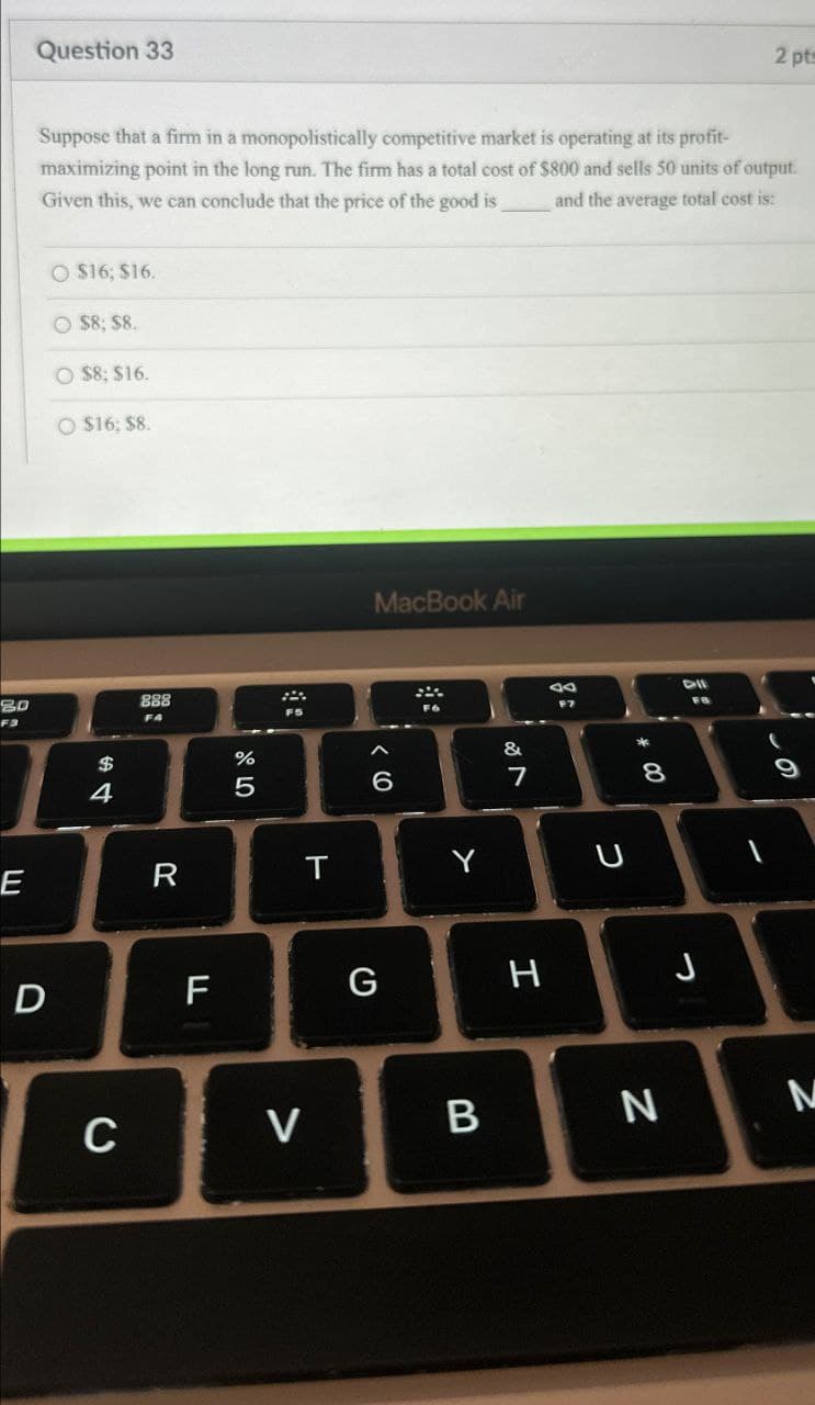 80
F3
LLI
E
D
Question 33
2 pt
Suppose that a firm in a monopolistically competitive market is operating at its profit-
maximizing point in the long run. The firm has a total cost of $800 and sells 50 units of output.
Given this, we can conclude that the price of the good is and the average total cost is:
$16; $16.
O $8; $8.
O $8; $16.
O $16; 58.
$
4
C
888
%
5
MacBook Air
66
27
&
A
R
T
Y
U
8
* 00
Dil
LL
F
G
H
J
>
-
19
B
N
N